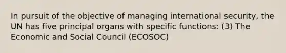 In pursuit of the objective of managing international security, the UN has five principal organs with specific functions: (3) The Economic and Social Council (ECOSOC)