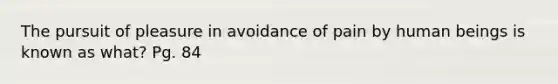 The pursuit of pleasure in avoidance of pain by human beings is known as what? Pg. 84