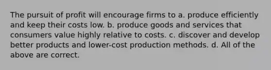 The pursuit of profit will encourage firms to a. produce efficiently and keep their costs low. b. produce goods and services that consumers value highly relative to costs. c. discover and develop better products and lower-cost production methods. d. All of the above are correct.