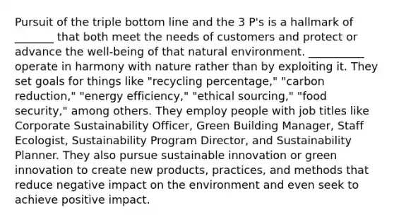 Pursuit of the triple bottom line and the 3 P's is a hallmark of _______ that both meet the needs of customers and protect or advance the well-being of that natural environment. __________ operate in harmony with nature rather than by exploiting it. They set goals for things like "recycling percentage," "carbon reduction," "energy efficiency," "ethical sourcing," "food security," among others. They employ people with job titles like Corporate Sustainability Officer, Green Building Manager, Staff Ecologist, Sustainability Program Director, and Sustainability Planner. They also pursue sustainable innovation or green innovation to create new products, practices, and methods that reduce negative impact on the environment and even seek to achieve positive impact.