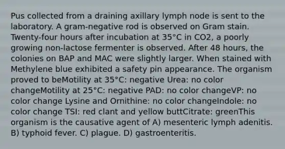 Pus collected from a draining axillary lymph node is sent to the laboratory. A gram-negative rod is observed on Gram stain. Twenty-four hours after incubation at 35°C in CO2, a poorly growing non-lactose fermenter is observed. After 48 hours, the colonies on BAP and MAC were slightly larger. When stained with Methylene blue exhibited a safety pin appearance. The organism proved to beMotility at 35°C: negative Urea: no color changeMotility at 25°C: negative PAD: no color changeVP: no color change Lysine and Ornithine: no color changeIndole: no color change TSI: red clant and yellow buttCitrate: greenThis organism is the causative agent of A) mesenteric lymph adenitis. B) typhoid fever. C) plague. D) gastroenteritis.