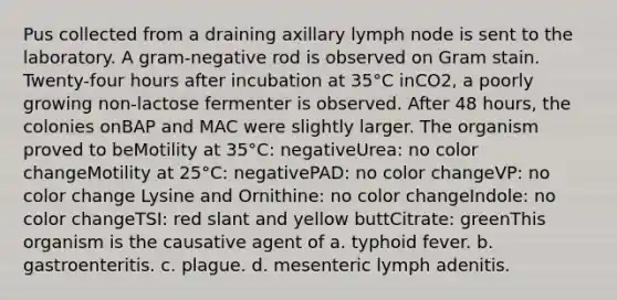 Pus collected from a draining axillary lymph node is sent to the laboratory. A gram-negative rod is observed on Gram stain. Twenty-four hours after incubation at 35°C inCO2, a poorly growing non-lactose fermenter is observed. After 48 hours, the colonies onBAP and MAC were slightly larger. The organism proved to beMotility at 35°C: negativeUrea: no color changeMotility at 25°C: negativePAD: no color changeVP: no color change Lysine and Ornithine: no color changeIndole: no color changeTSI: red slant and yellow buttCitrate: greenThis organism is the causative agent of a. typhoid fever. b. gastroenteritis. c. plague. d. mesenteric lymph adenitis.