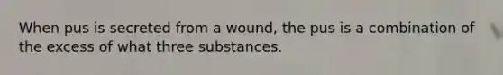 When pus is secreted from a wound, the pus is a combination of the excess of what three substances.