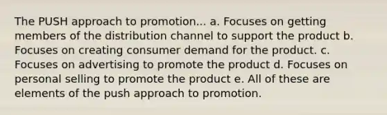 The PUSH approach to promotion... a. Focuses on getting members of the distribution channel to support the product b. Focuses on creating consumer demand for the product. c. Focuses on advertising to promote the product d. Focuses on personal selling to promote the product e. All of these are elements of the push approach to promotion.