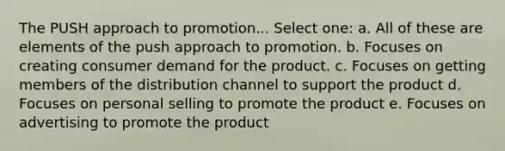 The PUSH approach to promotion... Select one: a. All of these are elements of the push approach to promotion. b. Focuses on creating consumer demand for the product. c. Focuses on getting members of the distribution channel to support the product d. Focuses on personal selling to promote the product e. Focuses on advertising to promote the product