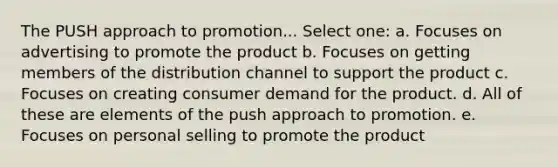 The PUSH approach to promotion... Select one: a. Focuses on advertising to promote the product b. Focuses on getting members of the distribution channel to support the product c. Focuses on creating consumer demand for the product. d. All of these are elements of the push approach to promotion. e. Focuses on personal selling to promote the product