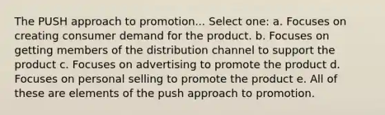 The PUSH approach to promotion... Select one: a. Focuses on creating consumer demand for the product. b. Focuses on getting members of the distribution channel to support the product c. Focuses on advertising to promote the product d. Focuses on personal selling to promote the product e. All of these are elements of the push approach to promotion.