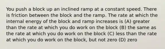 You push a block up an inclined ramp at a constant speed. There is friction between the block and the ramp. The rate at which the internal energy of the block and ramp increases is (A) greater than the rate at which you do work on the block (B) the same as the rate at which you do work on the block (C) less than the rate at which you do work on the block, but not zero (D) zero