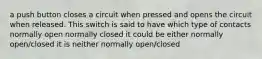 a push button closes a circuit when pressed and opens the circuit when released. This switch is said to have which type of contacts normally open normally closed it could be either normally open/closed it is neither normally open/closed