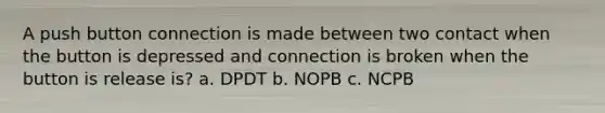 A push button connection is made between two contact when the button is depressed and connection is broken when the button is release is? a. DPDT b. NOPB c. NCPB