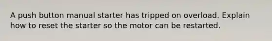 A push button manual starter has tripped on overload. Explain how to reset the starter so the motor can be restarted.