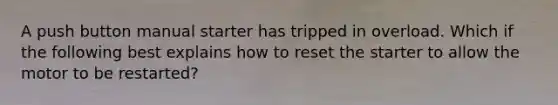 A push button manual starter has tripped in overload. Which if the following best explains how to reset the starter to allow the motor to be restarted?