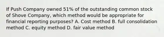 If Push Company owned 51% of the outstanding common stock of Shove Company, which method would be appropriate for financial reporting purposes? A. Cost method B. full consolidation method C. equity method D. fair value method