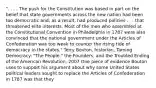 ". . . . The push for the Constitution was based in part on the belief that state governments across the new nation had been too democratic and, as a result, had produced policies . . . that threatened elite interests. Most of the men who assembled at the Constitutional Convention in Philadelphia in 1787 were also convinced that the national government under the Articles of Confederation was too weak to counter the rising tide of democracy in the states." Terry Bouton, historian, Taming Democracy: "The People," the Founders, and the Troubled Ending of the American Revolution, 2007 One piece of evidence Bouton uses to support his argument about why some United States political leaders sought to replace the Articles of Confederation in 1787 was that they