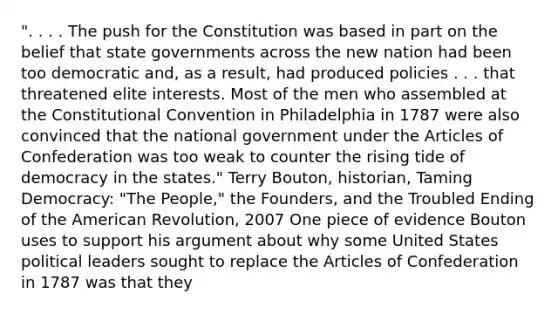 ". . . . The push for the Constitution was based in part on the belief that state governments across the new nation had been too democratic and, as a result, had produced policies . . . that threatened elite interests. Most of the men who assembled at the Constitutional Convention in Philadelphia in 1787 were also convinced that the national government under the Articles of Confederation was too weak to counter the rising tide of democracy in the states." Terry Bouton, historian, Taming Democracy: "The People," the Founders, and the Troubled Ending of the American Revolution, 2007 One piece of evidence Bouton uses to support his argument about why some United States political leaders sought to replace the Articles of Confederation in 1787 was that they