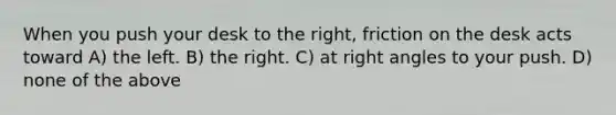 When you push your desk to the right, friction on the desk acts toward A) the left. B) the right. C) at right angles to your push. D) none of the above