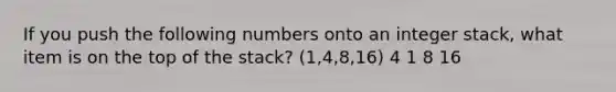 If you push the following numbers onto an integer stack, what item is on the top of the stack? (1,4,8,16) 4 1 8 16