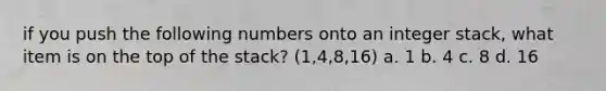 if you push the following numbers onto an integer stack, what item is on the top of the stack? (1,4,8,16) a. 1 b. 4 c. 8 d. 16