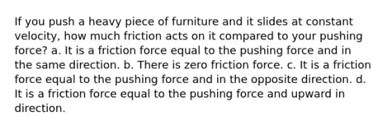 If you push a heavy piece of furniture and it slides at constant velocity, how much friction acts on it compared to your pushing force? a. It is a friction force equal to the pushing force and in the same direction. b. There is zero friction force. c. It is a friction force equal to the pushing force and in the opposite direction. d. It is a friction force equal to the pushing force and upward in direction.