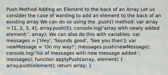 Push Method Adding an Element to the back of an Array Let us consider the case of wanting to add an element to the back of an existing array We can do so using the .push() method: var array = [1, 2, 3, 4]; array.push(5); console.log('array with newly added element:', array); We can also do this with variables: var messages = ['Hey', 'Sounds good', 'See you then']; var newMessage = 'On my way!'; messages.push(newMessage); console.log('list of messages with new message added:', messages); function applyPush(array, element) ( array.push(element); return array; )