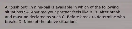 A "push out" in nine-ball is available in which of the following situations? A. Anytime your partner feels like it. B. After break and must be declared as such C. Before break to determine who breaks D. None of the above situations