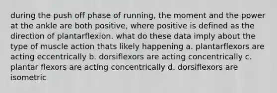 during the push off phase of running, the moment and the power at the ankle are both positive, where positive is defined as the direction of plantarflexion. what do these data imply about the type of muscle action thats likely happening a. plantarflexors are acting eccentrically b. dorsiflexors are acting concentrically c. plantar flexors are acting concentrically d. dorsiflexors are isometric