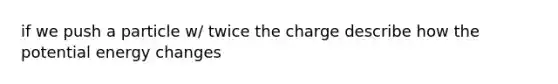 if we push a particle w/ twice the charge describe how the potential energy changes