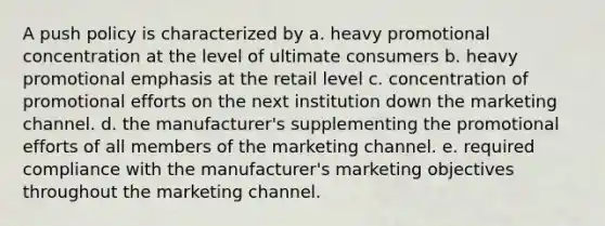 A push policy is characterized by a. heavy promotional concentration at the level of ultimate consumers b. heavy promotional emphasis at the retail level c. concentration of promotional efforts on the next institution down the marketing channel. d. the manufacturer's supplementing the promotional efforts of all members of the marketing channel. e. required compliance with the manufacturer's marketing objectives throughout the marketing channel.