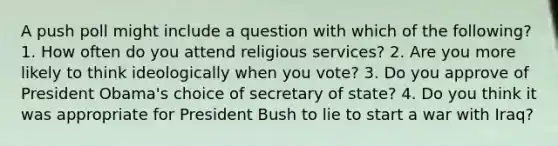 A push poll might include a question with which of the following? 1. How often do you attend religious services? 2. Are you more likely to think ideologically when you vote? 3. Do you approve of President Obama's choice of secretary of state? 4. Do you think it was appropriate for President Bush to lie to start a war with Iraq?