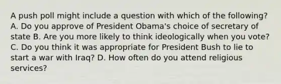 A push poll might include a question with which of the following? A. Do you approve of President Obama's choice of secretary of state B. Are you more likely to think ideologically when you vote? C. Do you think it was appropriate for President Bush to lie to start a war with Iraq? D. How often do you attend religious services?