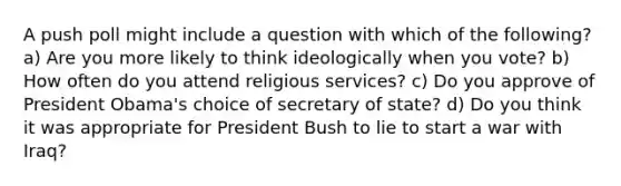 A push poll might include a question with which of the following? a) Are you more likely to think ideologically when you vote? b) How often do you attend religious services? c) Do you approve of President Obama's choice of secretary of state? d) Do you think it was appropriate for President Bush to lie to start a war with Iraq?