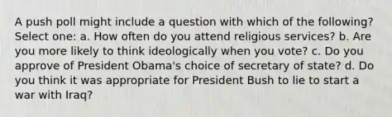 A push poll might include a question with which of the following? Select one: a. How often do you attend religious services? b. Are you more likely to think ideologically when you vote? c. Do you approve of President Obama's choice of secretary of state? d. Do you think it was appropriate for President Bush to lie to start a war with Iraq?