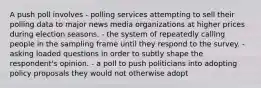 A push poll involves - polling services attempting to sell their polling data to major news media organizations at higher prices during election seasons. - the system of repeatedly calling people in the sampling frame until they respond to the survey. - asking loaded questions in order to subtly shape the respondent's opinion. - a poll to push politicians into adopting policy proposals they would not otherwise adopt