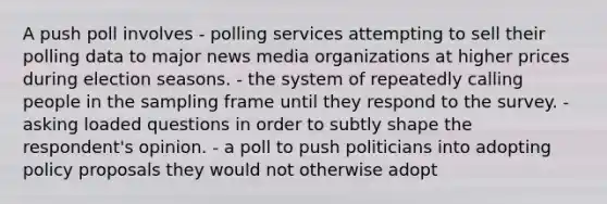 A push poll involves - polling services attempting to sell their polling data to major news media organizations at higher prices during election seasons. - the system of repeatedly calling people in the sampling frame until they respond to the survey. - asking loaded questions in order to subtly shape the respondent's opinion. - a poll to push politicians into adopting policy proposals they would not otherwise adopt