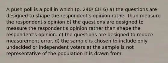 A push poll is a poll in which (p. 240/ CH 6) a) the questions are designed to shape the respondent's opinion rather than measure the respondent's opinion b) the questions are designed to measure the respondent's opinion rather than shape the respondent's opinion. c) the questions are designed to reduce measurement error. d) the sample is chosen to include only undecided or independent voters e) the sample is not representative of the population it is drawn from.