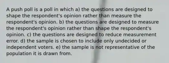 A push poll is a poll in which a) the questions are designed to shape the respondent's opinion rather than measure the respondent's opinion. b) the questions are designed to measure the respondent's opinion rather than shape the respondent's opinion. c) the questions are designed to reduce measurement error. d) the sample is chosen to include only undecided or independent voters. e) the sample is not representative of the population it is drawn from.