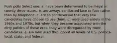 Push polls Select one: a. have been determined to be illegal in twenty-three states. b. are always conducted face to face rather than by telephone. c. are so controversial that very few candidates have chosen to use them. d. were used widely in the 1960s and 1970s, but when they became associated with the dirty politics of those eras, they were disregarded by most candidates. e. are now used throughout all levels of U.S. politics-local, state, and federal.