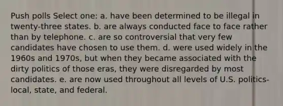 Push polls Select one: a. have been determined to be illegal in twenty-three states. b. are always conducted face to face rather than by telephone. c. are so controversial that very few candidates have chosen to use them. d. were used widely in the 1960s and 1970s, but when they became associated with the dirty politics of those eras, they were disregarded by most candidates. e. are now used throughout all levels of U.S. politics-local, state, and federal.