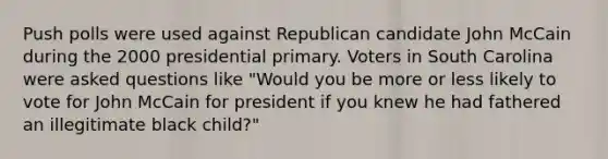 Push polls were used against Republican candidate John McCain during the 2000 presidential primary. Voters in South Carolina were asked questions like "Would you be more or less likely to vote for John McCain for president if you knew he had fathered an illegitimate black child?"