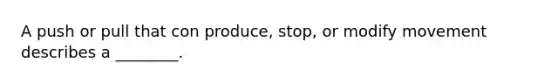 A push or pull that con produce, stop, or modify movement describes a ________.