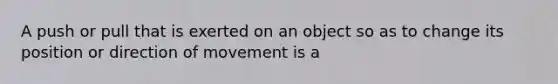 A push or pull that is exerted on an object so as to change its position or direction of movement is a