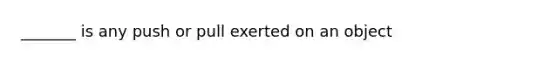 _______ is any push or pull exerted on an object