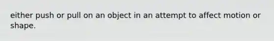 either push or pull on an object in an attempt to affect motion or shape.