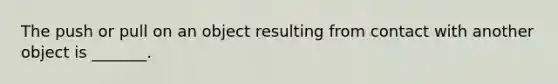 The push or pull on an object resulting from contact with another object is _______.