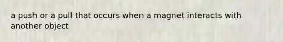 a push or a pull that occurs when a magnet interacts with another object