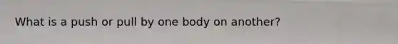 What is a push or pull by one body on another?