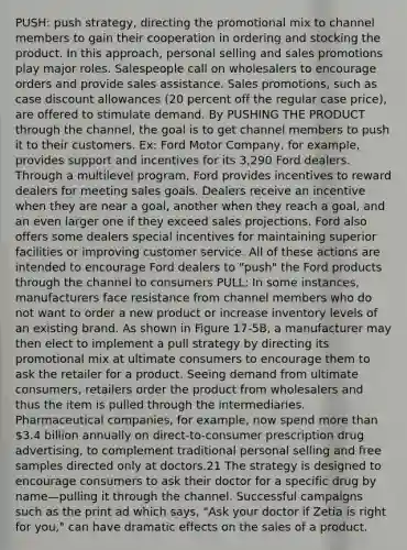 PUSH: push strategy, directing the promotional mix to channel members to gain their cooperation in ordering and stocking the product. In this approach, personal selling and sales promotions play major roles. Salespeople call on wholesalers to encourage orders and provide sales assistance. Sales promotions, such as case discount allowances (20 percent off the regular case price), are offered to stimulate demand. By PUSHING THE PRODUCT through the channel, the goal is to get channel members to push it to their customers. Ex: Ford Motor Company, for example, provides support and incentives for its 3,290 Ford dealers. Through a multilevel program, Ford provides incentives to reward dealers for meeting sales goals. Dealers receive an incentive when they are near a goal, another when they reach a goal, and an even larger one if they exceed sales projections. Ford also offers some dealers special incentives for maintaining superior facilities or improving customer service. All of these actions are intended to encourage Ford dealers to "push" the Ford products through the channel to consumers PULL: In some instances, manufacturers face resistance from channel members who do not want to order a new product or increase inventory levels of an existing brand. As shown in Figure 17-5B, a manufacturer may then elect to implement a pull strategy by directing its promotional mix at ultimate consumers to encourage them to ask the retailer for a product. Seeing demand from ultimate consumers, retailers order the product from wholesalers and thus the item is pulled through the intermediaries. Pharmaceutical companies, for example, now spend more than 3.4 billion annually on direct-to-consumer prescription drug advertising, to complement traditional personal selling and free samples directed only at doctors.21 The strategy is designed to encourage consumers to ask their doctor for a specific drug by name—pulling it through the channel. Successful campaigns such as the print ad which says, "Ask your doctor if Zetia is right for you," can have dramatic effects on the sales of a product.