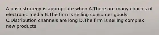 A push strategy is appropriate when A.There are many choices of electronic media B.The firm is selling consumer goods C.Distribution channels are long D.The firm is selling complex new products