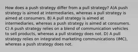 How does a push strategy differ from a pull strategy? A)A push strategy is aimed at intermediaries, whereas a pull strategy is aimed at consumers. B) A pull strategy is aimed at intermediaries, whereas a push strategy is aimed at consumers. C) A push strategy relies on a blend of communication vehicles to sell products, whereas a pull strategy does not. D) A pull strategy relies on integrated marketing communications (IMC), whereas a push strategy does not.