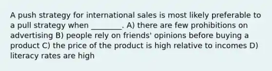 A push strategy for international sales is most likely preferable to a pull strategy when ________. A) there are few prohibitions on advertising B) people rely on friends' opinions before buying a product C) the price of the product is high relative to incomes D) literacy rates are high